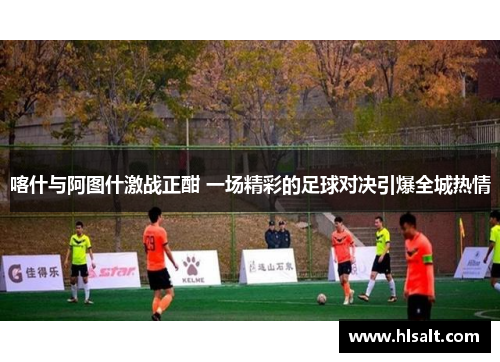 喀什与阿图什激战正酣 一场精彩的足球对决引爆全城热情