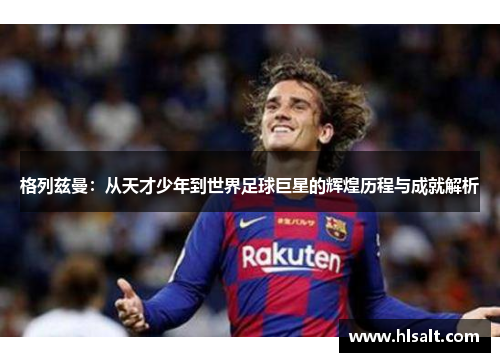 格列兹曼：从天才少年到世界足球巨星的辉煌历程与成就解析