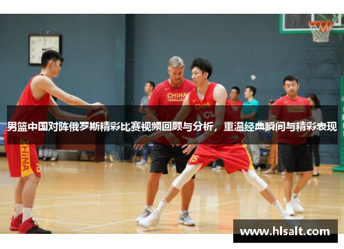 男篮中国对阵俄罗斯精彩比赛视频回顾与分析，重温经典瞬间与精彩表现
