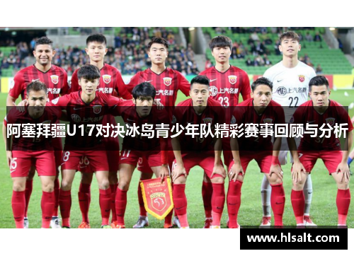 阿塞拜疆U17对决冰岛青少年队精彩赛事回顾与分析